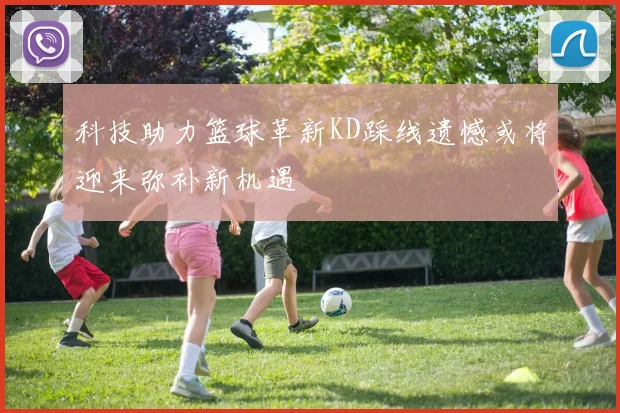 科技助力篮球革新KD踩线遗憾或将迎来弥补新机遇