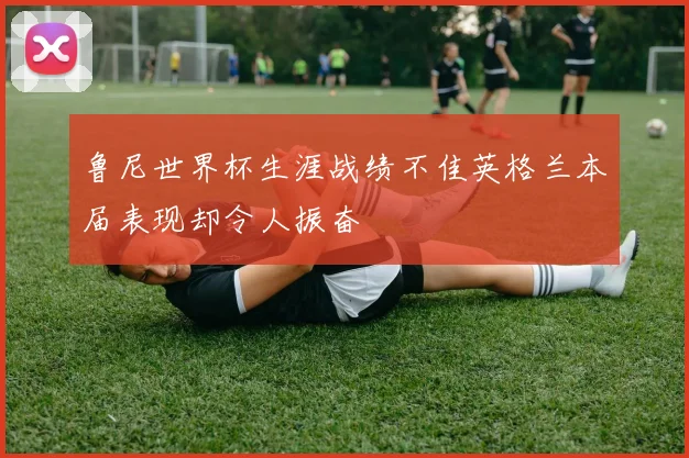 鲁尼世界杯生涯战绩不佳英格兰本届表现却令人振奋