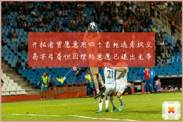 开拓者曾愿意用四个首轮选秀权交易字母哥但因续约意愿已退出竞争
