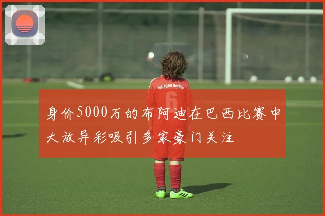 身价5000万的布阿迪在巴西比赛中大放异彩吸引多家豪门关注