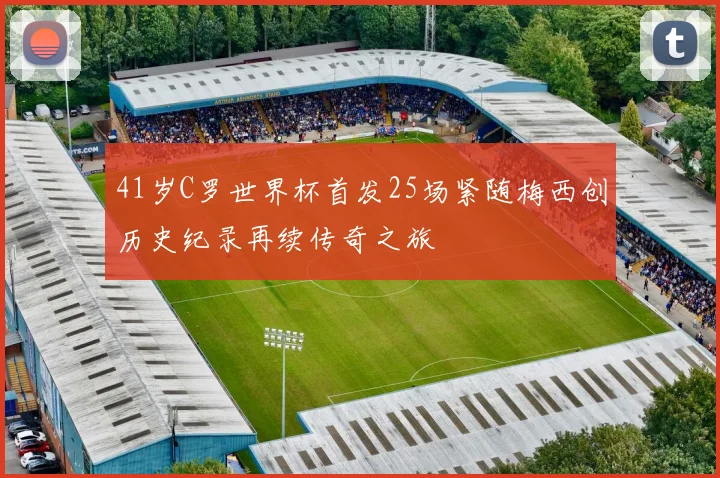41岁C罗世界杯首发25场紧随梅西创历史纪录再续传奇之旅