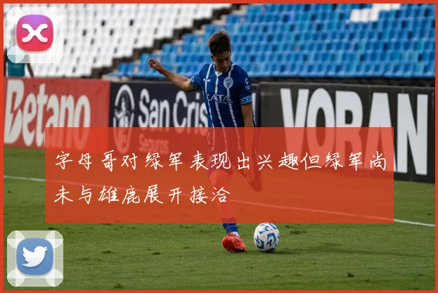 字母哥对绿军表现出兴趣但绿军尚未与雄鹿展开接洽