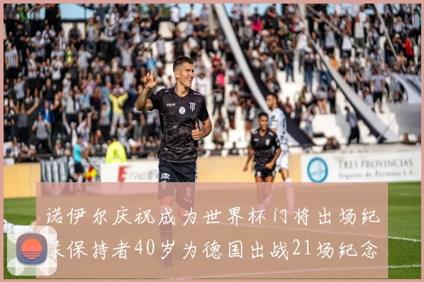 诺伊尔庆祝成为世界杯门将出场纪录保持者40岁为德国出战21场纪念照曝光
