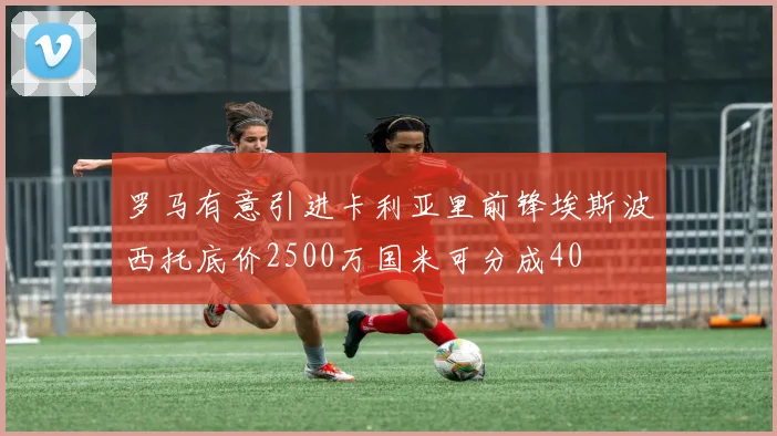 罗马有意引进卡利亚里前锋埃斯波西托底价2500万国米可分成40