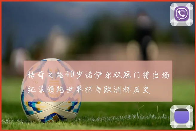 传奇之路40岁诺伊尔双冠门将出场纪录领跑世界杯与欧洲杯历史