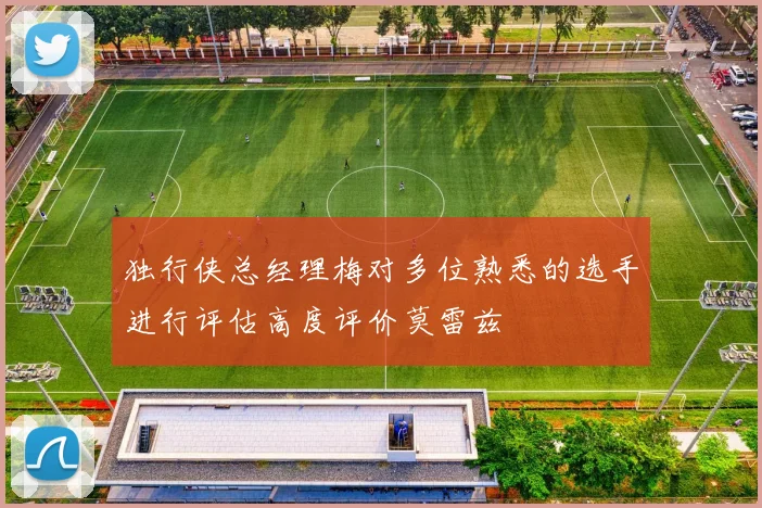 独行侠总经理梅对多位熟悉的选手进行评估高度评价莫雷兹