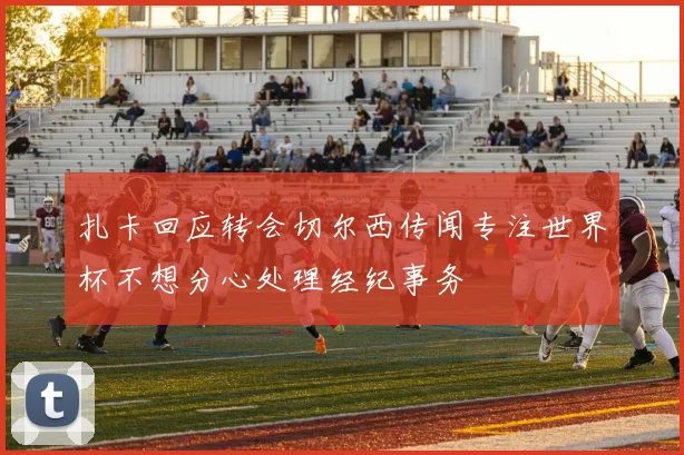 扎卡回应转会切尔西传闻专注世界杯不想分心处理经纪事务