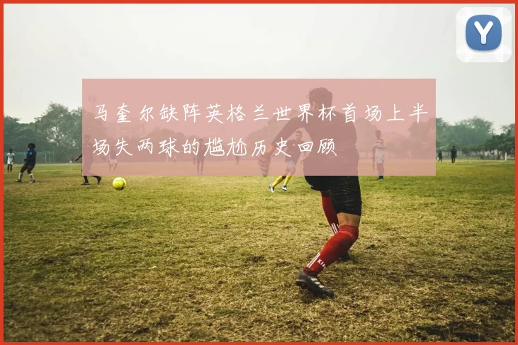 马奎尔缺阵英格兰世界杯首场上半场失两球的尴尬历史回顾