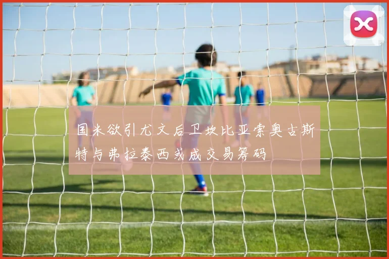 国米欲引尤文后卫坎比亚索奥古斯特与弗拉泰西或成交易筹码