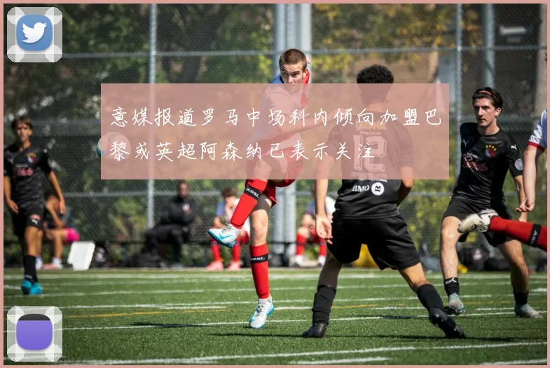 意媒报道罗马中场科内倾向加盟巴黎或英超阿森纳已表示关注