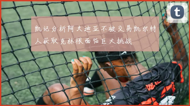 凯记分析阿夫迪亚不被交易凯尔特人获取克林根面临巨大挑战