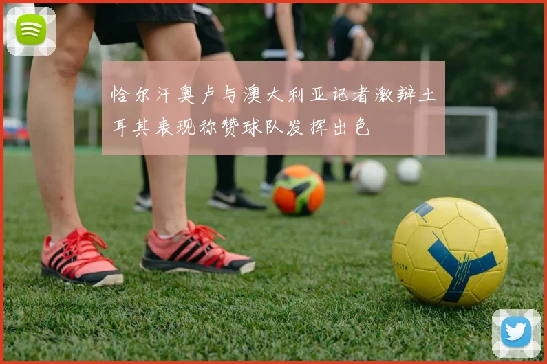 恰尔汗奥卢与澳大利亚记者激辩土耳其表现称赞球队发挥出色