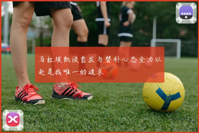 马杜埃凯谈首发与替补心态全力以赴是我唯一的追求