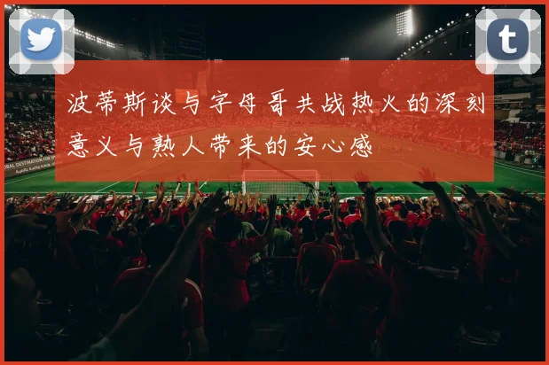波蒂斯谈与字母哥共战热火的深刻意义与熟人带来的安心感
