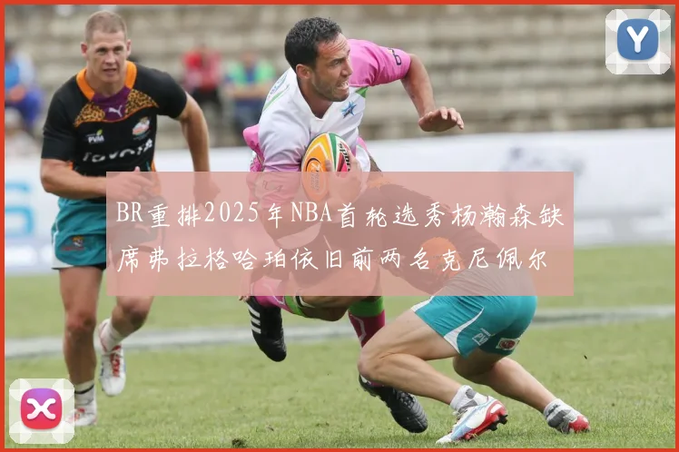 BR重排2025年NBA首轮选秀杨瀚森缺席弗拉格哈珀依旧前两名克尼佩尔锁定探花位