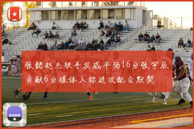 张懿赵杰联手发威半场16分张宇辰贡献6分媒体人称进攻配合默契