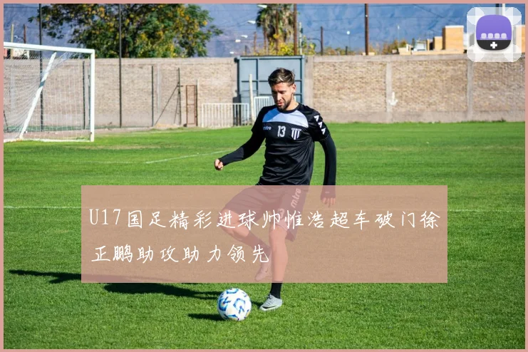 U17国足精彩进球帅惟浩超车破门徐正鹏助攻助力领先